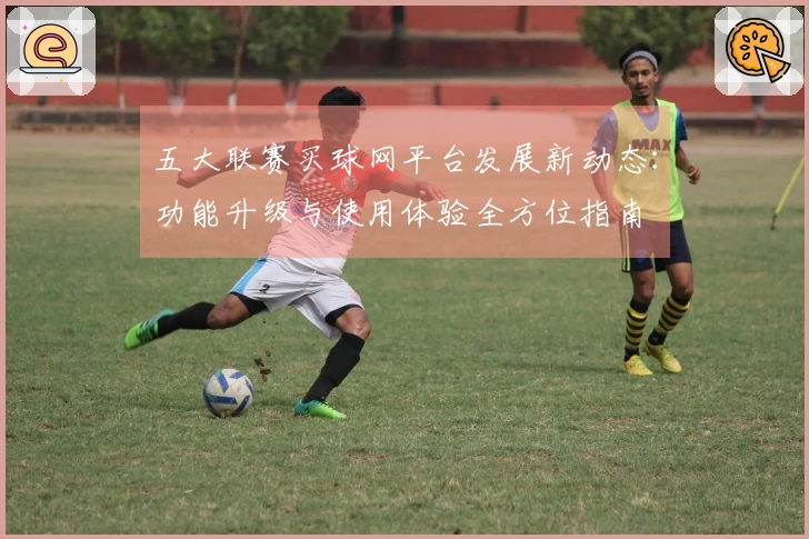 五大联赛买球网平台发展新动态：功能升级与使用体验全方位指南
